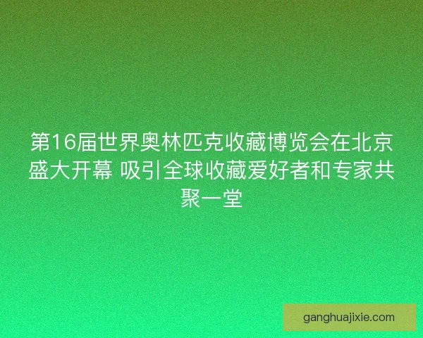 第16届世界奥林匹克收藏博览会在北京盛大开幕 吸引全球收藏爱好者和专家共聚一堂